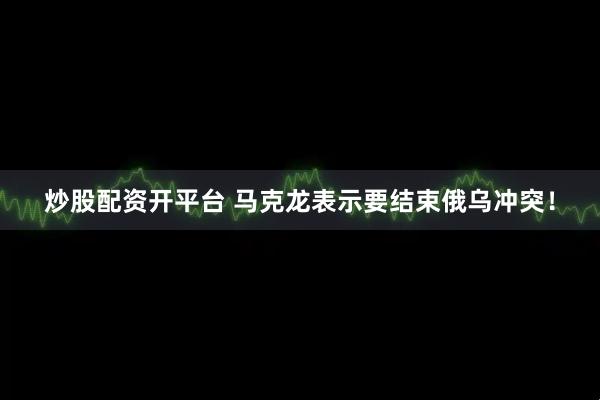 炒股配资开平台 马克龙表示要结束俄乌冲突！