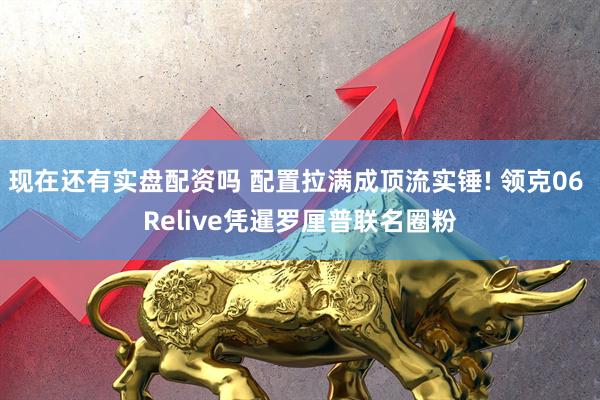 现在还有实盘配资吗 配置拉满成顶流实锤! 领克06 Relive凭暹罗厘普联名圈粉