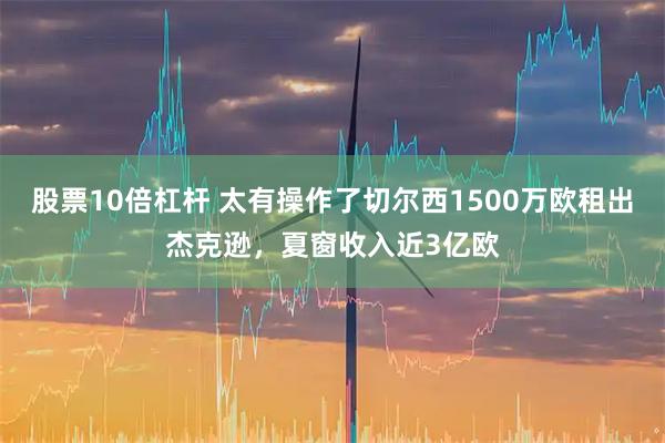 股票10倍杠杆 太有操作了切尔西1500万欧租出杰克逊，夏窗收入近3亿欧