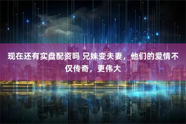 现在还有实盘配资吗 兄妹变夫妻，他们的爱情不仅传奇，更伟大