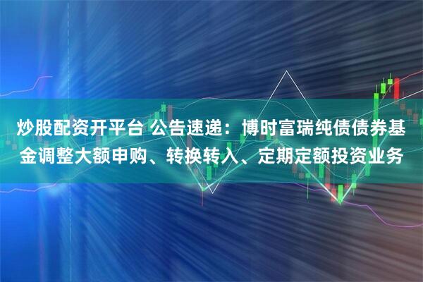 炒股配资开平台 公告速递：博时富瑞纯债债券基金调整大额申购、转换转入、定期定额投资业务