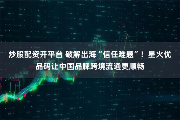炒股配资开平台 破解出海“信任难题”！星火优品码让中国品牌跨境流通更顺畅