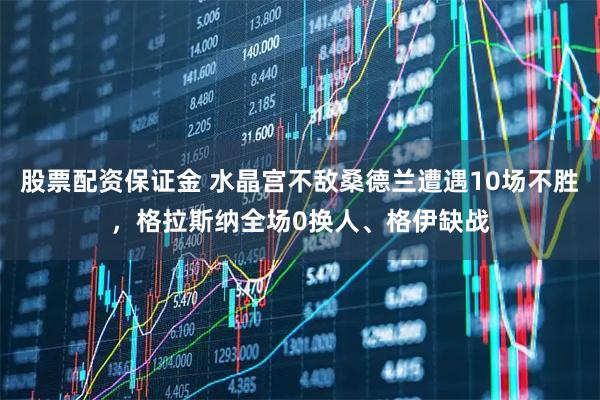 股票配资保证金 水晶宫不敌桑德兰遭遇10场不胜，格拉斯纳全场0换人、格伊缺战