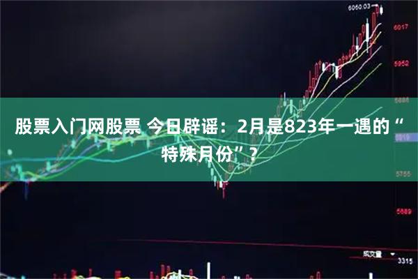 股票入门网股票 今日辟谣：2月是823年一遇的“特殊月份”？