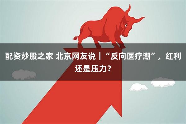 配资炒股之家 北京网友说｜“反向医疗潮”，红利还是压力？