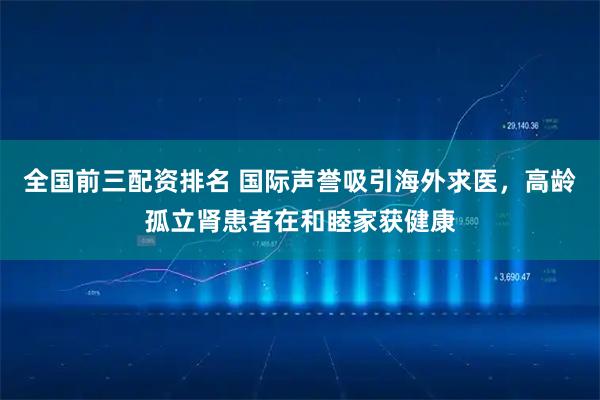 全国前三配资排名 国际声誉吸引海外求医，高龄孤立肾患者在和睦家获健康