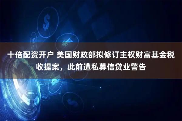 十倍配资开户 美国财政部拟修订主权财富基金税收提案，此前遭私募信贷业警告