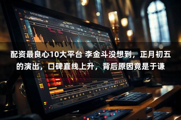 配资最良心10大平台 李金斗没想到，正月初五的演出，口碑直线上升，背后原因竟是于谦