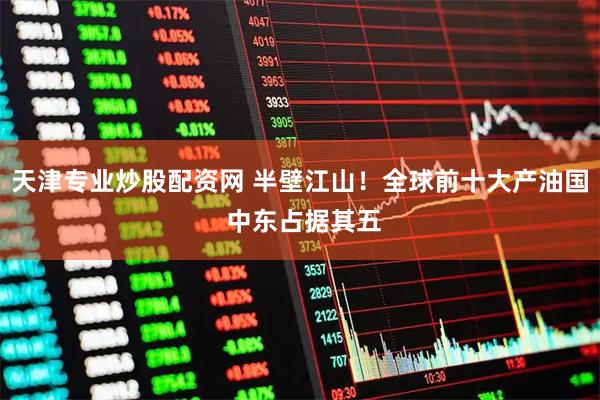 天津专业炒股配资网 半壁江山！全球前十大产油国 中东占据其五