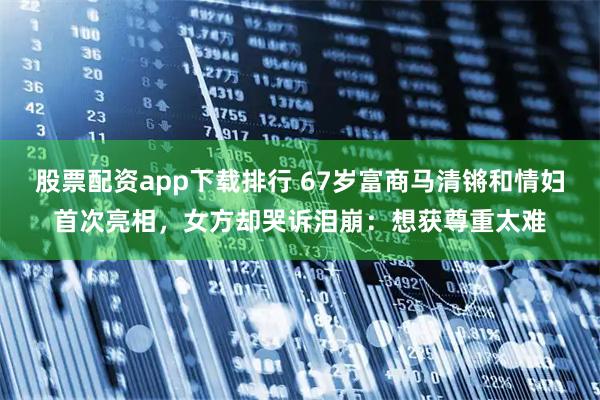 股票配资app下载排行 67岁富商马清锵和情妇首次亮相，女方却哭诉泪崩：想获尊重太难